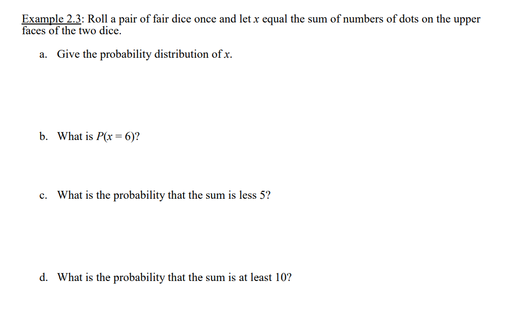 Example 2.3: Roll a pair of fair dice once and let x equal the sum of numbers of dots on the upper
faces of the two dice.
a. Give the probability distribution of x.
b. What is P(x= 6)?
What is the probability that the sum is less 5?
c.
d. What is the probability that the sum is at least 10?
