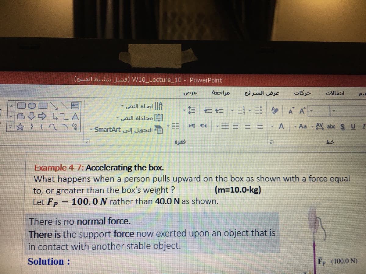 (aual b ) W10 Lecture_10 - PowerPoint
عرض
عرض الشرائح
A
三,三
A A
pill ölslzo
- SmartArt
- Aa - A abe SU I
فقرة
Exarmple 4-7: Accelerating the box.
What happens when a person pulls upward on the box as shown with a force equal
to, or greater than the box's weight ?
Let Fp
(m=10.0-kg)
100.0N rather than 40.0 N as shown.
There is no normal force.
There is the support force now exerted upon an object that is
in contact with another stable object.
Solution :
Fp (100.0 N)
