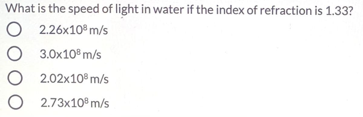 What is the speed of light in water if the index of refraction is 1.33?
2.26x108 m/s
3.0x10® m/s
2.02x108 m/s
2.73x10® m/s
