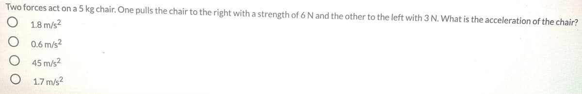 Two forces act on a 5 kg chair. One pulls the chair to the right with a strength of 6 N and the other to the left with 3 N. What is the acceleration of the chair?
O 1.8 m/s?
O 0.6 m/s?
45 m/s2
O 1.7 m/s?
