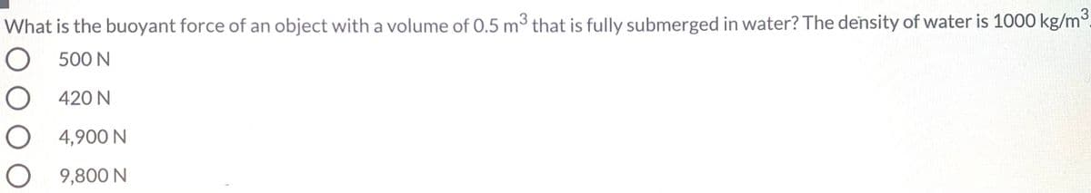 What is the buoyant force of an object with a volume of 0.5 m3 that is fully submerged in water? The density of water is 1000 kg/m3.
O 500 N
O 420 N
4,900 N
9,800 N
