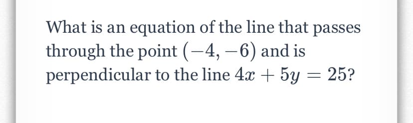 What is an equation of the line that passes
through the point (-4, –6) and is
perpendicular to the line 4x + 5y = 25?

