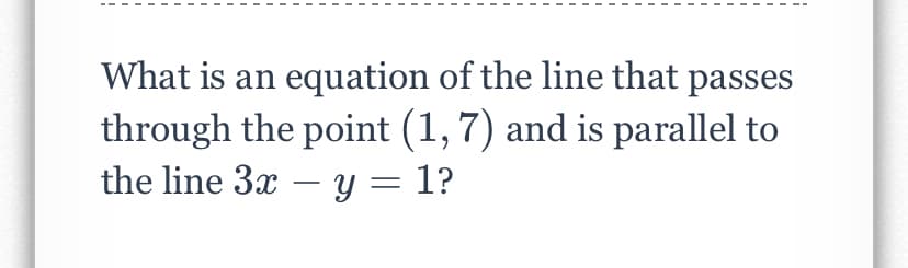 What is an equation of the line that passes
through the point (1, 7) and is parallel to
the line 3x – y = 1?
|
