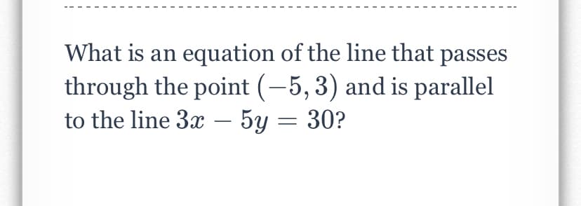 What is an equation of the line that passes
through the point (-5, 3) and is parallel
to the line 3x – 5y = 30?
