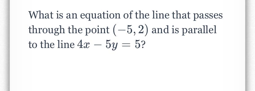 What is an equation of the line that passes
through the point (-5, 2) and is parallel
to the line 4x – 5y = 5?
