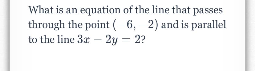 What is an equation of the line that passes
through the point (-6, –2) and is parallel
to the line 3x – 2y = 2?
