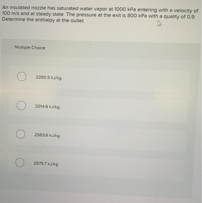 An insulated nozzle has saturated water vapor at 1000 kPa entering with a velocity of
100 m/s and at steady state. The pressure at the exit is 800 kPa with a quality of 0.9.
Determine the enthalpy at the outlet.
Multiple Choice
2390.5 kJ/kg
2014.6 kJ/kg
2563.6 kJ/kg
2575.7 kJ/kg
