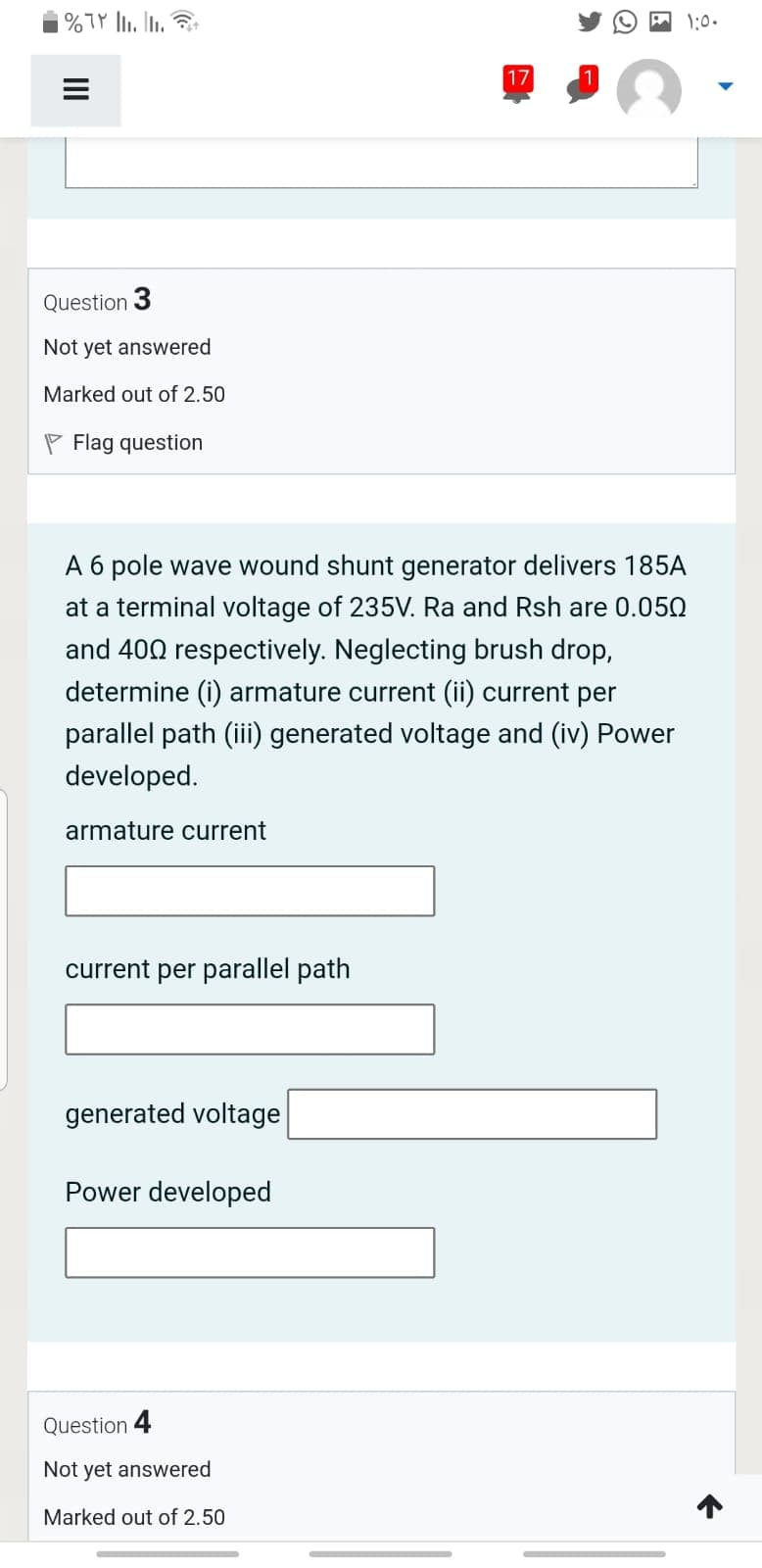 A 1:0.
17
Question 3
Not yet answered
Marked out of 2.50
P Flag question
A 6 pole wave wound shunt generator delivers 185A
at a terminal voltage of 235V. Ra and Rsh are 0.050
and 400 respectively. Neglecting brush drop,
determine (i) armature current (ii) current per
parallel path (iii) generated voltage and (iv) Power
developed.
armature current
current per parallel path
generated voltage
Power developed
Question 4
Not yet answered
Marked out of 2.50
II
