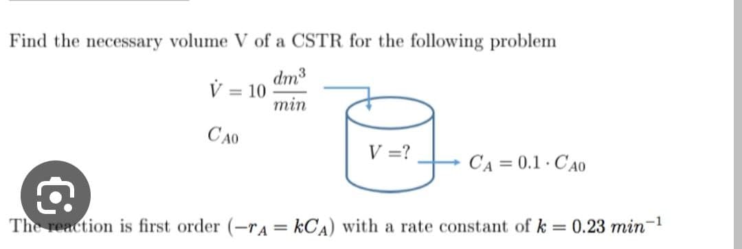 Find the necessary volume V of a CSTR for the following problem
dm³
min
v=
CAO
= 10
V = ?
Ca= 0.1 - Cao
a
The reaction is first order (-7A = KCA) with a rate constant of k= 0.23 min-¹