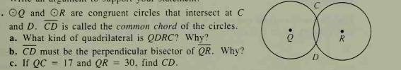 . 0Q and OR are congruent circles that intersect at C
and D. CD is called the common chord of the circles.
a. What kind of quadrilateral is QDRC? Why?
b. CD must be the perpendicular bisector of QR. Why?
с. If QC
D
= 17 and QR
30, find CD.
