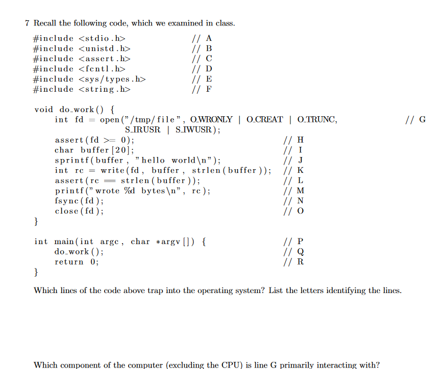 7 Recall the following code, which we examined in class
// A
// B
// C
// D
// E
// F
#include <stdio .h>
#include <unistd.h>
#include<assert .h>
#include <fcntl.h>
#include sys/types.h>
#include <string .h>
void do work () {
open ("/tmp/file", OWRONLY | O.CREAT | O.TRUNC,
// G
int fd
27
S.IRUSR SIWUSR);
// H
// I
// J
write (fd, buffer , strlen(buffer )); // K
//L
//M
//N
// O
assert(fd >= 0);
char buffer [20];
sprintf(buffer , "hello world\n");
int rc
strlen (buffer ));
bytes\n",
rc);
assert rc
printf ("wrote %d
fsync fd)
close (fd)
}
// P
// Q
// R
int main (int argc, char *argv[]) {
do work
return 0
}
Which lines of the code above trap into the operating system? List the letters identifying the lines.
Which component of the computer (excluding the CPU) is line G primarily interacting with?
