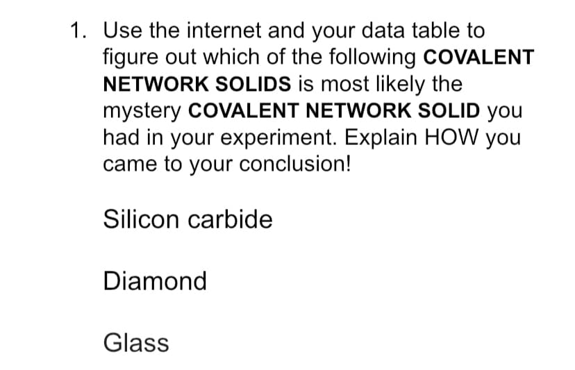 1. Use the internet and your data table to
figure out which of the following COVALENT
NETWORK SOLIDS is most likely the
mystery COVALENT NETWORK SOLID you
had in your experiment. Explain HOW you
came to your conclusion!
Silicon carbide
Diamond
Glass
