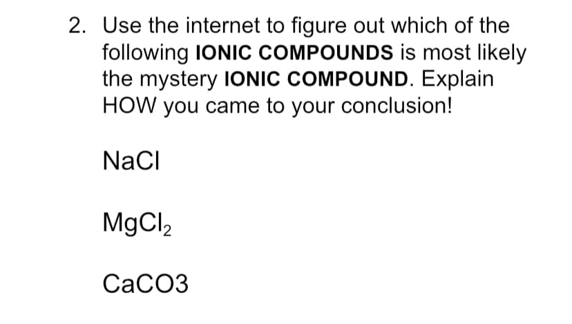 2. Use the internet to figure out which of the
following IONIC COMPOUNDS is most likely
the mystery IONIC COMPOUND. Explain
HOW you came to your conclusion!
NaCI
MgCl2
СаСОЗ
