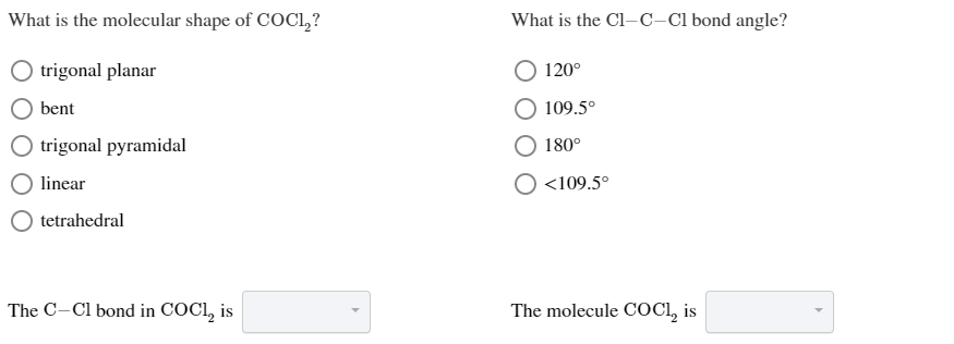 What is the molecular shape of COC12?
What is the Cl-c-Cl bond angle?
120
trigonal planar
bent
109.5°
trigonal pyramidal
180°
linear
<109.5°
tetrahedral
The C-Cl bond in COCI, is
The molecule COC, is
