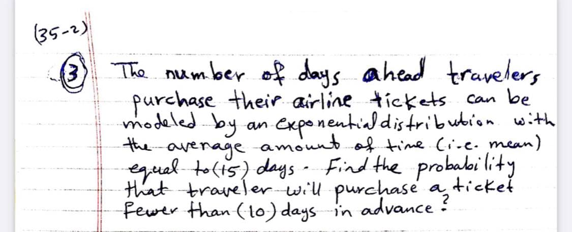 (35-2)
3) The number
of days ahead travelers
purchase their airline tickets can be
modeledby
the amount of time. (ine. mean)
exponentialdistribution with
an
average
equal to(ts) days - Find the probabi lity
that traveler will purchase a ticket
fewer than (to) days in advance ?
