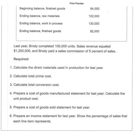 1. Calculate the direct materials used in production for last year.
2. Calculate total prime cost.
3. Calculate total conversion cost.
4. Prepare a cost of goods manufactured statement for last year. Calculate the
unit product cost.
5. Prepare a cost of goods sold statement for last year.
6. Prepare an income statement for last year. Show the percentage of sales that
each line item represents.
