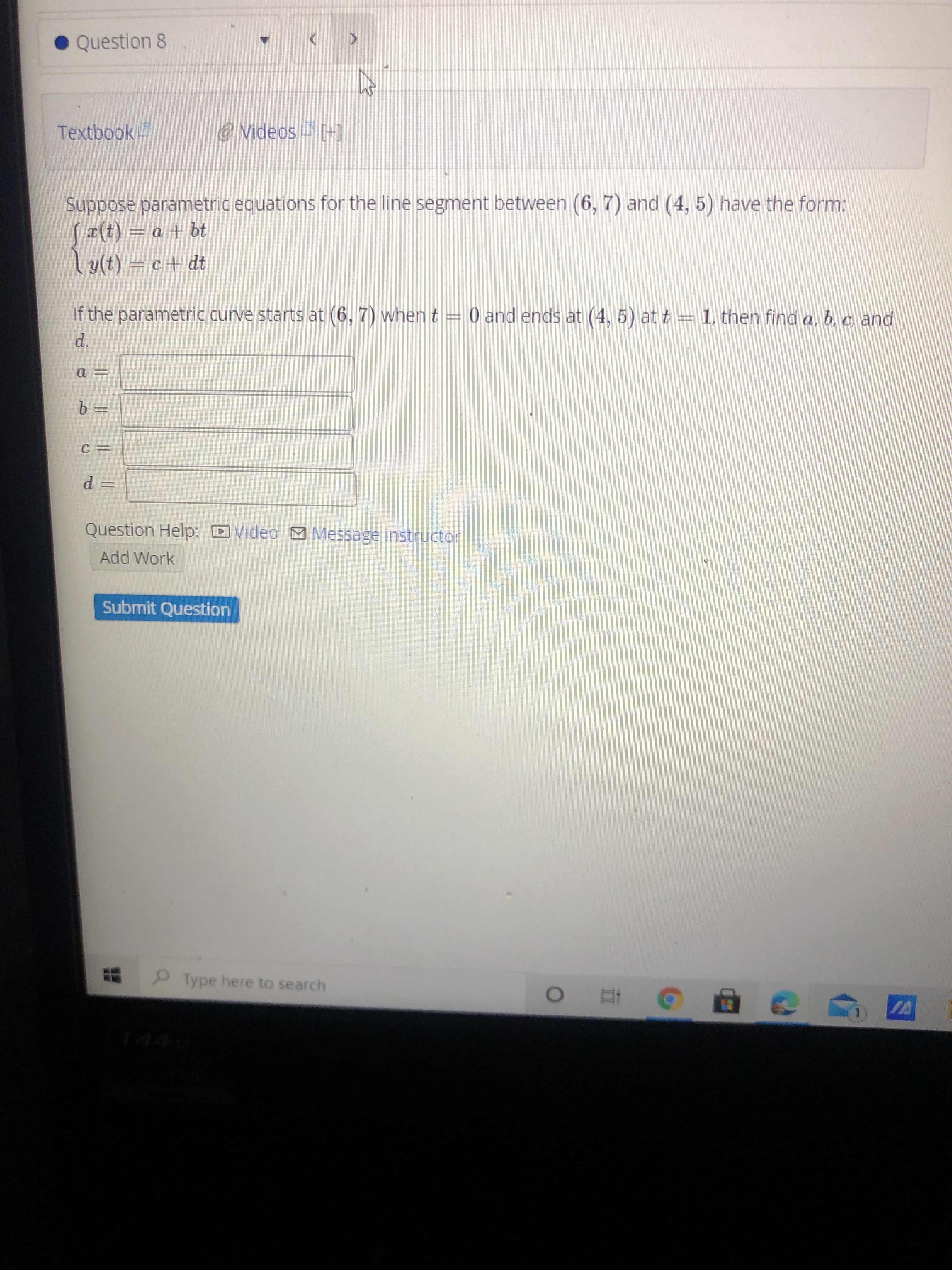 Suppose parametric equations for the line segment between (6, 7) and (4, 5) have the form:
Sa(t) = a + bt
ly(t) = c+ dt
If the parametric curve starts at (6, 7) when t = 0 and ends at (4, 5) at t = 1, then find a, b, c, and
d.
