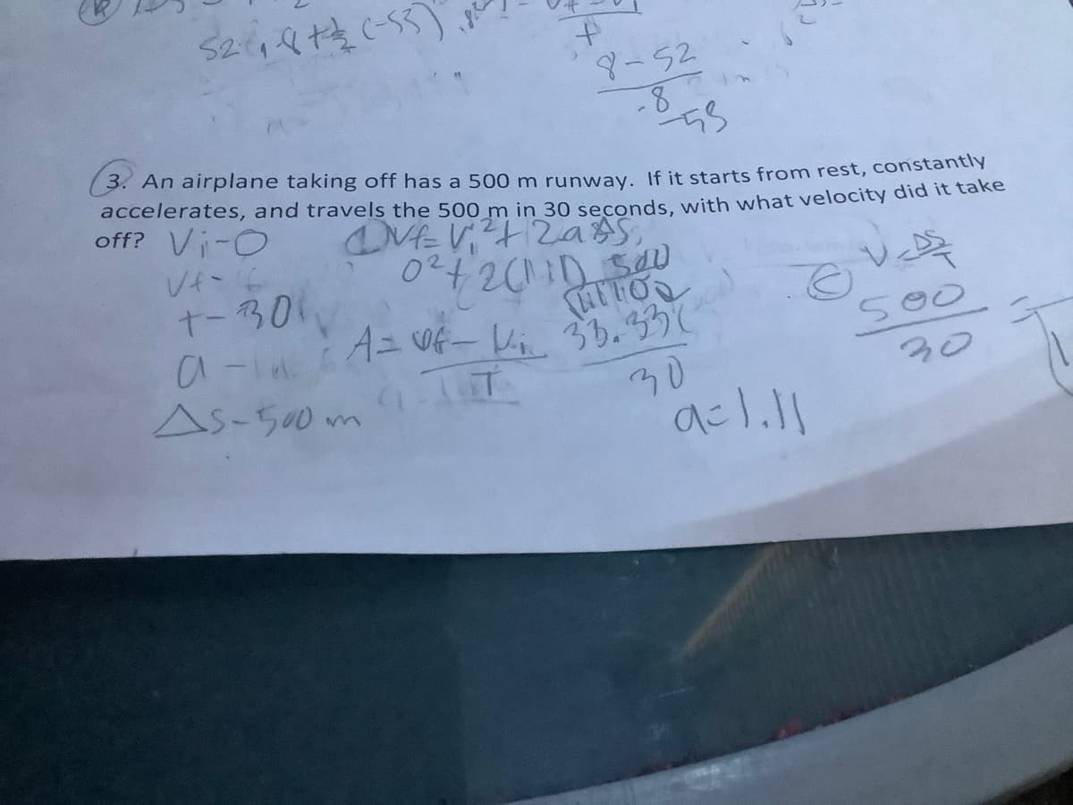 S24々性55)
to
ター52
3. An airplane taking off has a 500 m runway, If it starts from rest, constantly
accelerates, and travels the 500 m in 30 seconds, with what velocity did it taRe
off? Vi-O
Vイー
t-301
a-laidニW- レ, 0.35し
As-500m T
500
30
30

