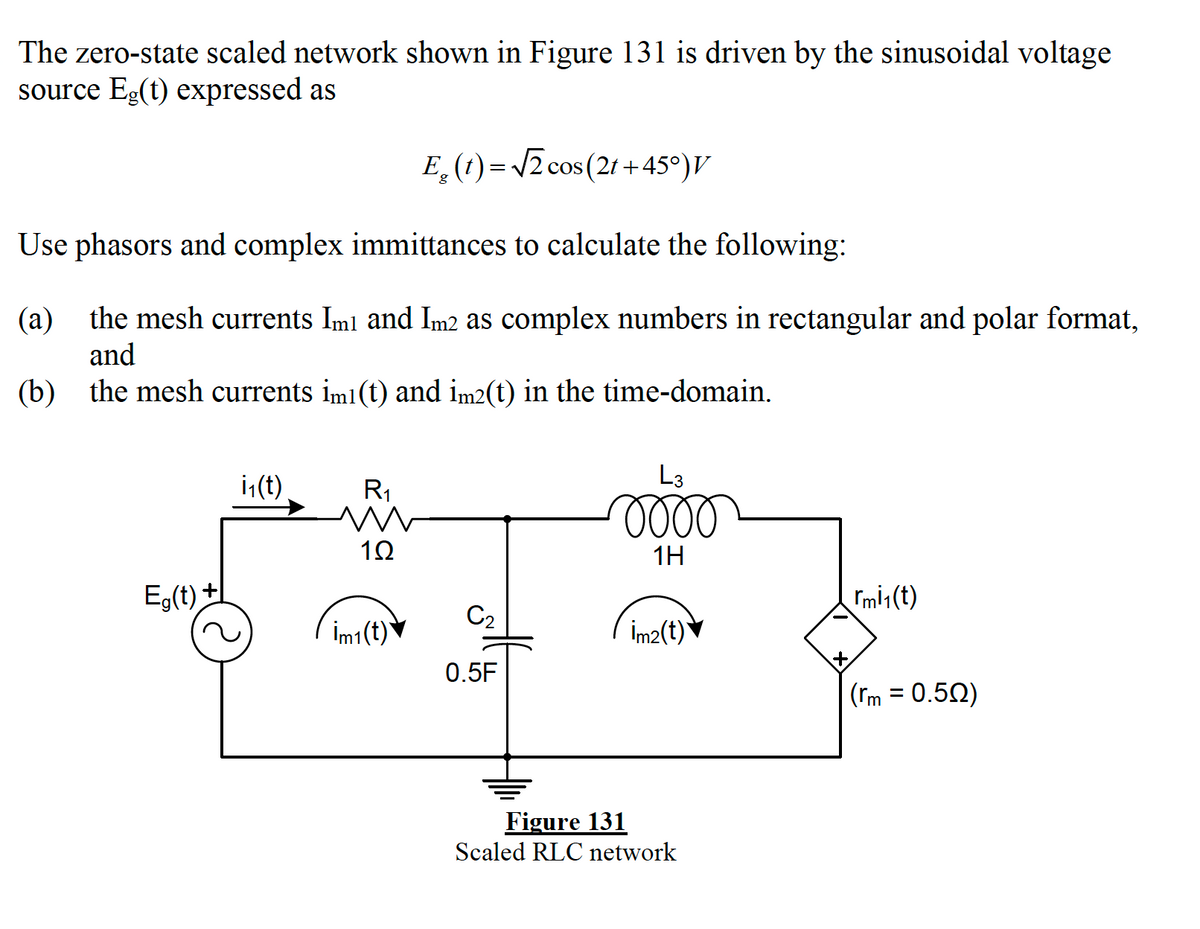 The zero-state scaled network shown in Figure 131 is driven by the sinusoidal voltage
source Eg(t) expressed as
E (1) = /2 cos (2t + 45°)V
Use phasors and complex immittances to calculate the following:
(a)
the mesh currents Iml and Im2 as complex numbers in rectangular and polar format,
and
(b) the mesh currents im1 (t) and im2(t) in the time-domain.
i,(t)
R1
L3
lell
1H
Eg(t) +
Imi1 (t)
C2
İm1(t)
İm2(t)▼
0.5F
(rm = 0.50)
%3D
Figure 131
Scaled RLC network

