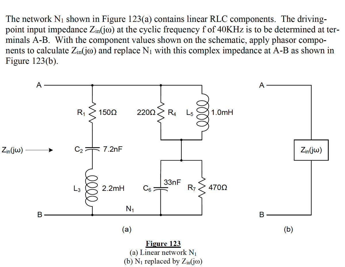 The network N1 shown in Figure 123(a) contains linear RLC components. The driving-
point input impedance Zin(jo) at the cyclic frequency f of 40KHZ is to be determined at ter-
minals A-B. With the component values shown on the schematic, apply phasor compo-
nents to calculate Zin(jo) and replace N1 with this complex impedance at A-B as shown in
Figure 123(b).
A
A
R1
1502
2200
R4
L5
1.0mH
Zin(jw)
C2
7.2nF
Zin(jw)
33nF
R7
L3
2.2mH
C6
4702
N1
В
В
(a)
(b)
Figure 123
(a) Linear network N1
(b) Ni replaced by Zin(jm)
0000
ell
