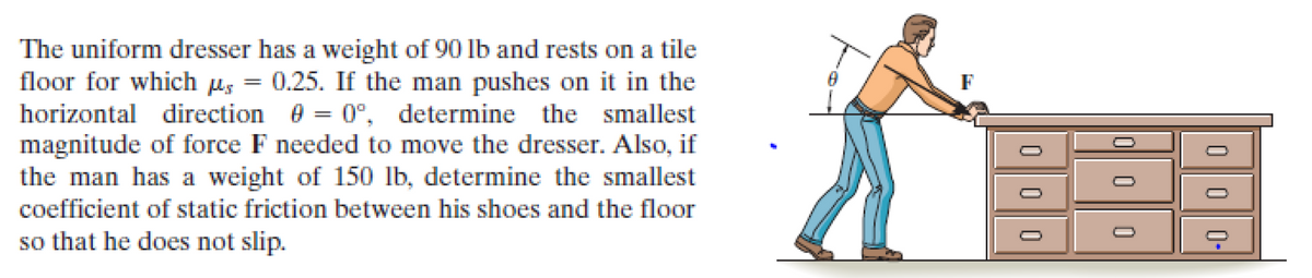 The uniform dresser has a weight of 90 lb and rests on a tile
floor for which µs = 0.25. If the man pushes on it in the
horizontal direction e = 0°, determine the smallest
magnitude of force F needed to move the dresser. Also, if
the man has a weight of 150 lb, determine the smallest
F
coefficient of static friction between his shoes and the floor
so that he does not slip.
000-
O||00
