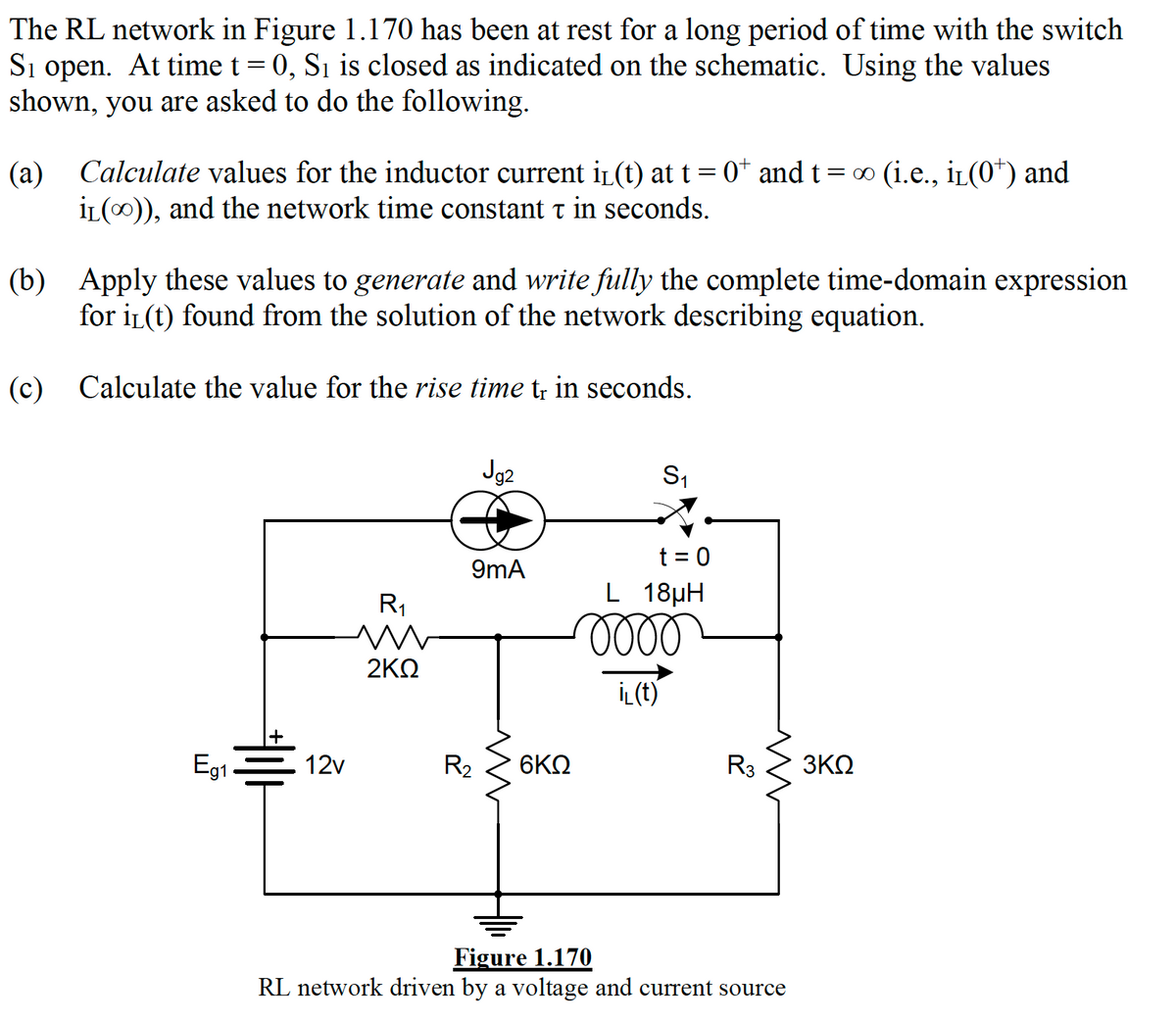 The RL network in Figure 1.170 has been at rest for a long period of time with the switch
Si open. At time t = 0, Sı is closed as indicated on the schematic. Using the values
shown, you are asked to do the following.
(a) Calculate values for the inductor current iL(t) at t = 0* and t=∞ (i.e., iL(0*) and
İL(0)), and the network time constant t in seconds.
(b) Apply these values to generate and write fully the complete time-domain expression
for iL(t) found from the solution of the network describing equation.
(c) Calculate the value for the rise time t; in seconds.
Jg2
S1
t = 0
L 18µH
lell
9mA
R1
2KΩ
İL(t)
Eg1
12v
R2
6ΚΩ
R3
3ΚΩ
Figure 1.170
RL network driven by a voltage and current source
