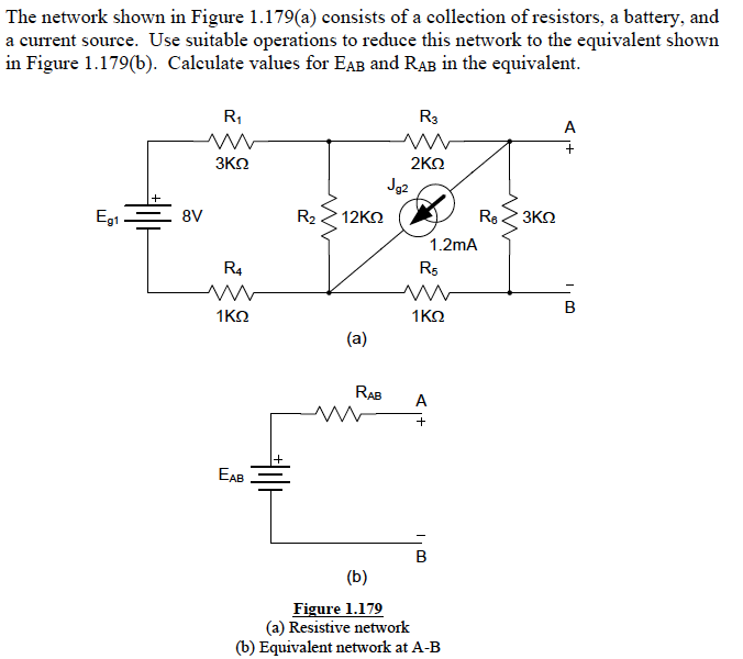 The network shown in Figure 1.179(a) consists of a collection of resistors, a battery, and
a current source. Use suitable operations to reduce this network to the equivalent shown
in Figure 1.179(b). Calculate values for EAB and RAB in the equivalent.
R,
R3
A
3KN
2ΚΩ
Jg2
Eg1
8V
R2
12KΩ
Re 3KN
1.2mA
R4
R5
1KO
1KO
(a)
RAB
A
+
EAB
B
(b)
Figure 1.179
(a) Resistive network
(b) Equivalent network at A-B
