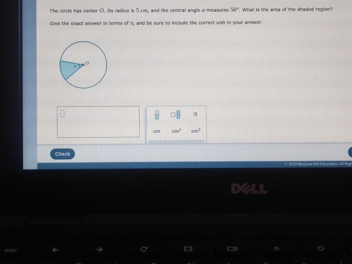 The circle has center O. Its radlus is 5 cm, and the central angle a measures 50°. What is the area of the shaded reglon?
Give the exact answer in terms of t, and be sure to include the correct unit in your answer.
cm
cm2
cm3
Check
2021 McGraw-Hill Education. All Righ
DELL
esc
olo
