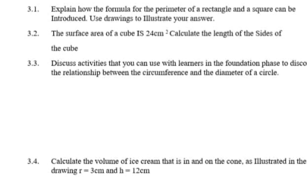 3.1. Explain how the formula for the perimeter of a rectangle and a square can be
Introduced. Use drawings to Illustrate your answer.
3.2. The surface area of a cube IS 24cm 2Calculate the length of the Sides of
the cube
3.3. Discuss activities that you can use with learners in the foundation phase to disco
the relationship between the circumference and the diameter of a circle.
3.4.
Calculate the volume of ice cream that is in and on the cone, as Illustrated in the
drawing r= 3cm and h = 12cm
