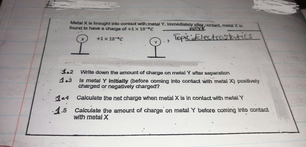Metal X is brought into contact with metal Y. Immediately after contact, metal X is
found to have a charge of +1 x 10-C
TopicElectrosteatics
to
+1x 10-C
오
1.2
Write down the amount of charge on metal Y after separation
1.3
Is metal Y initially (before coming Into contact with metal X) positively
charged or negatively charged?
14
Calculate the net charge when metal X is in contact with metal Y
.1.5 Calculate the amount of charge on metal Y before coming into contact
with metal X
