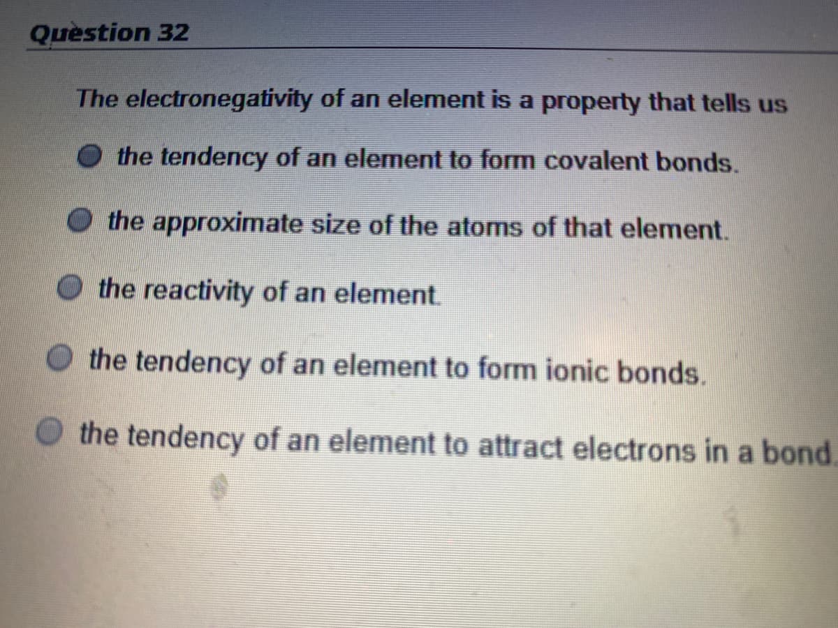 Question 32
The electronegativity of an element is a property that tells us
O the tendency of an element to form covalent bonds.
the approximate size of the atoms of that element.
the reactivity of an element.
O the tendency of an element to form ionic bonds.
O the tendency of an element to attract electrons in a bond.
