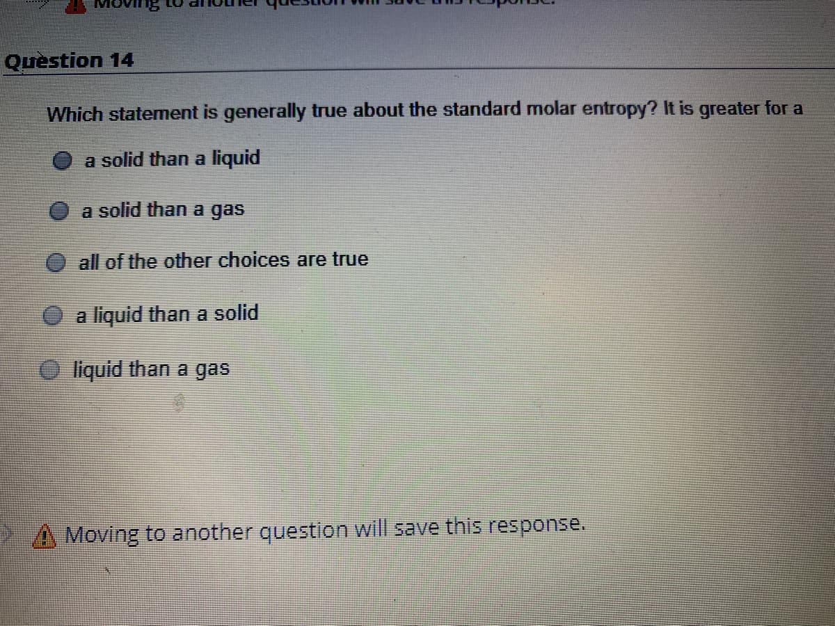 Question 14
Which statement is generally true about the standard molar entropy? It is greater for a
a solid than a liquid
a solid than a gas
all of the other choices are true
O a liquid than a solid
liquid than a gas
A Moving to another question will save this response.
