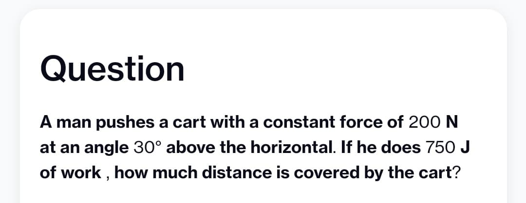 Question
A man pushes a cart with a constant force of 200 N
at an angle 30° above the horizontal. If he does 750 J
of work, how much distance is covered by the cart?