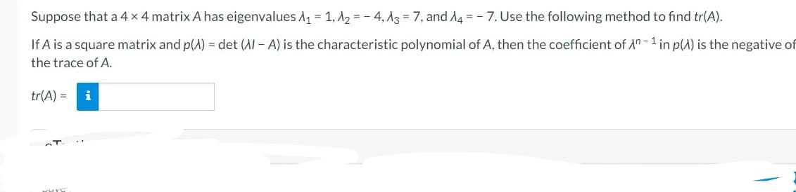 Suppose that a 4 x 4 matrix A has eigenvalues A₁ = 1, A2=-4, A3 = 7, and A4 = - 7. Use the following method to find tr(A).
If A is a square matrix and p(A) = det (Al-A) is the characteristic polynomial of A, then the coefficient of An-1 in p() is the negative of
the trace of A.
tr(A) = i