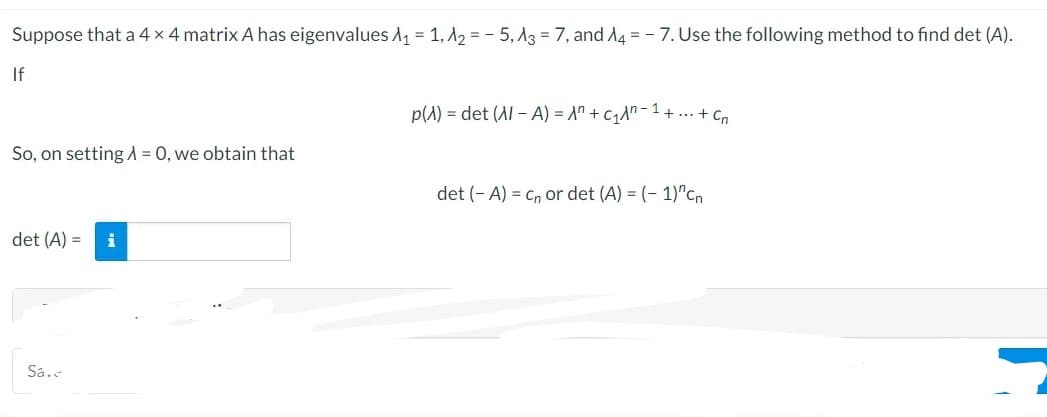 Suppose that a 4 x 4 matrix A has eigenvalues A₁ = 1, A₂=-5, A3 = 7, and A4 = - 7. Use the following method to find det (A).
If
So, on setting λ = 0, we obtain that
det (A) = i
Sa.e
p(A) = det (Al-A) = A +₁¹+...+₁
det (-A) = C₁ or det (A) = (-1)^cn