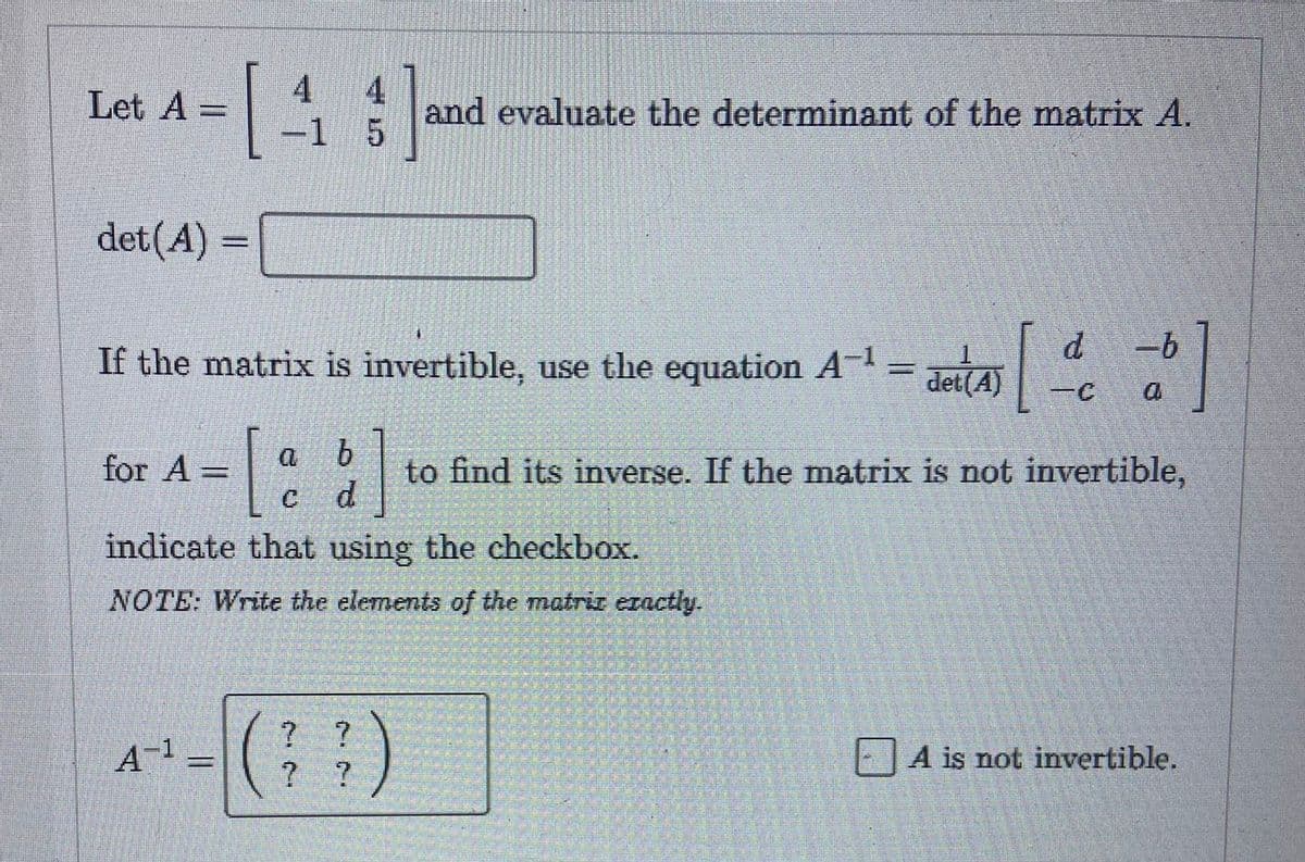 Let A -
det (A) =
4
1 31
-1 5
for A
If the matrix is invertible, use the equation A-¹ = deut[=]
b
=[ d] to
indicate that using the checkbox.
NOTE: Write the elements of the matriz exactly.
A-¹ =
and evaluate the determinant of the matrix A.
(??)
det(A)
to find its inverse. If the matrix is not invertible,
A is not invertible.