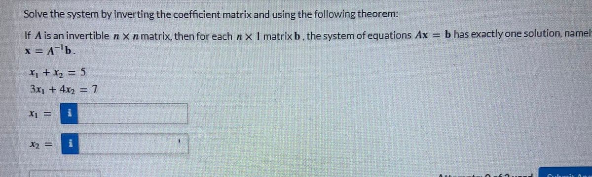 Solve the system by inverting the coefficient matrix and using the following theorem:
If A is an invertible x n matrix, then for each nx I matrix b, the system of equations Ax
x = A¹b.
x₁ + x₂ = 5
3x + 4x₂ = 7
* =
x₂ =
1
b has exactly one solution, namel
Cubmis And