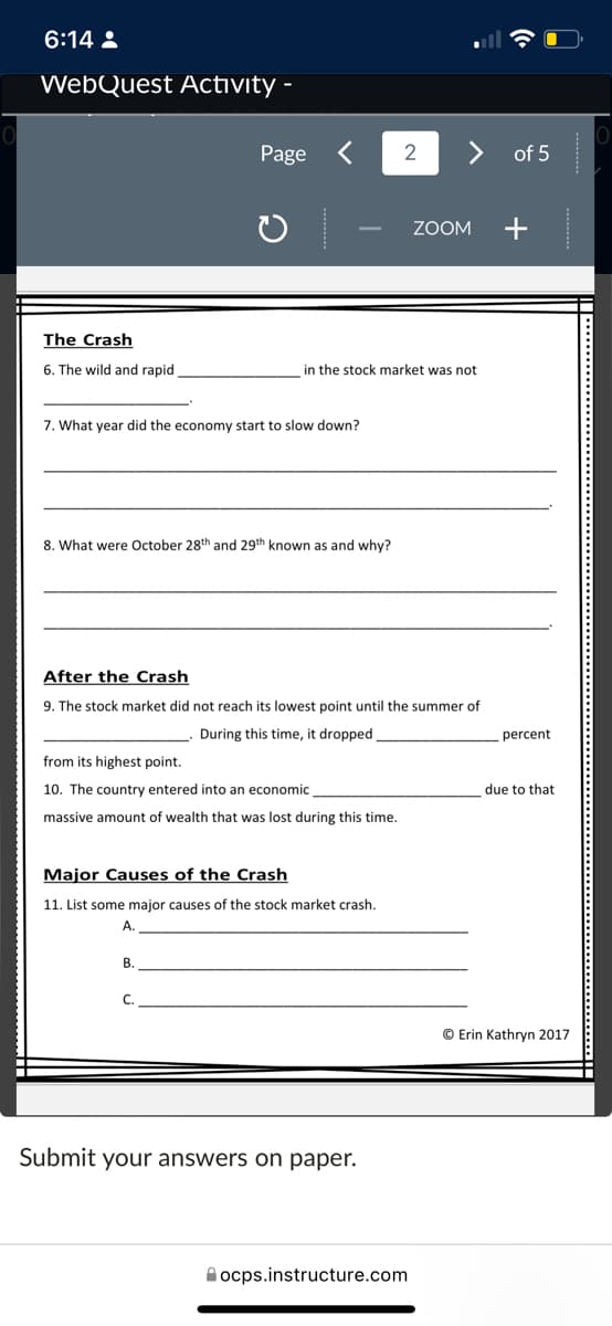 6:14 :
WebQuest Activity -
Page
2
of 5
+
ZOOM
The Crash
6. The wild and rapid
in the stock market was not
7. What year did the economy start to slow down?
8. What were October 28th and 29th known as and why?
After the Crash
9. The stock market did not reach its lowest point until the summer of
During this time, it dropped
percent
from its highest point.
10. The country entered into an economic
due to that
massive amount of wealth that was lost during this time.
Major Causes of the Crash
11. List some major causes of the stock market crash,
A.
B.
C.
© Erin Kathryn 2017
Submit your answers on paper.
A ocps.instructure.com
