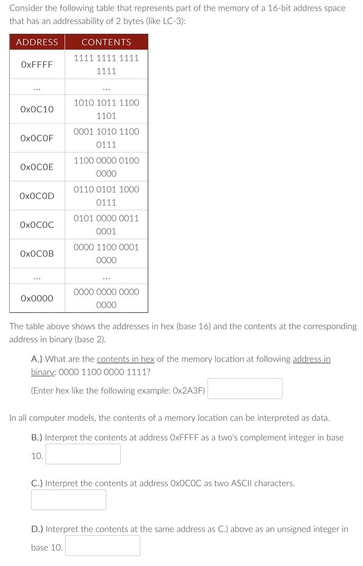 Consider the following table that represents part of the memory of a 16-bit address space
that has an addressability of 2 bytes (like LC-3):
ADDRESS
OxFFFF
OXOC10
OXOCOF
OXOCOE
OXOCOD
OXOCOC
OXOCOB
0x0000
CONTENTS
1111 1111 1111
1111
1010 1011 1100
1101
0001 1010 1100
0111
1100 0000 0100
0000
0110 0101 1000
0111
0101 0000 0011
0001
0000 1100 0001
0000
0000 0000 0000
0000
The table above shows the addresses in hex (base 16) and the contents at the corresponding
address in binary (base 2).
A.) What are the contents in hex of the memory location at following address in
binary: 0000 1100 0000 1111?
(Enter hex like the following example: Ox2A3F)
In all computer models, the contents of a memory location can be interpreted as data.
B.) Interpret the contents at address OxFFFF as a two's complement integer in base
10.
C.) Interpret the contents at address OxOCOC as two ASCII characters.
D.) Interpret the contents at the same address as C.) above as an unsigned integer in
base 10.