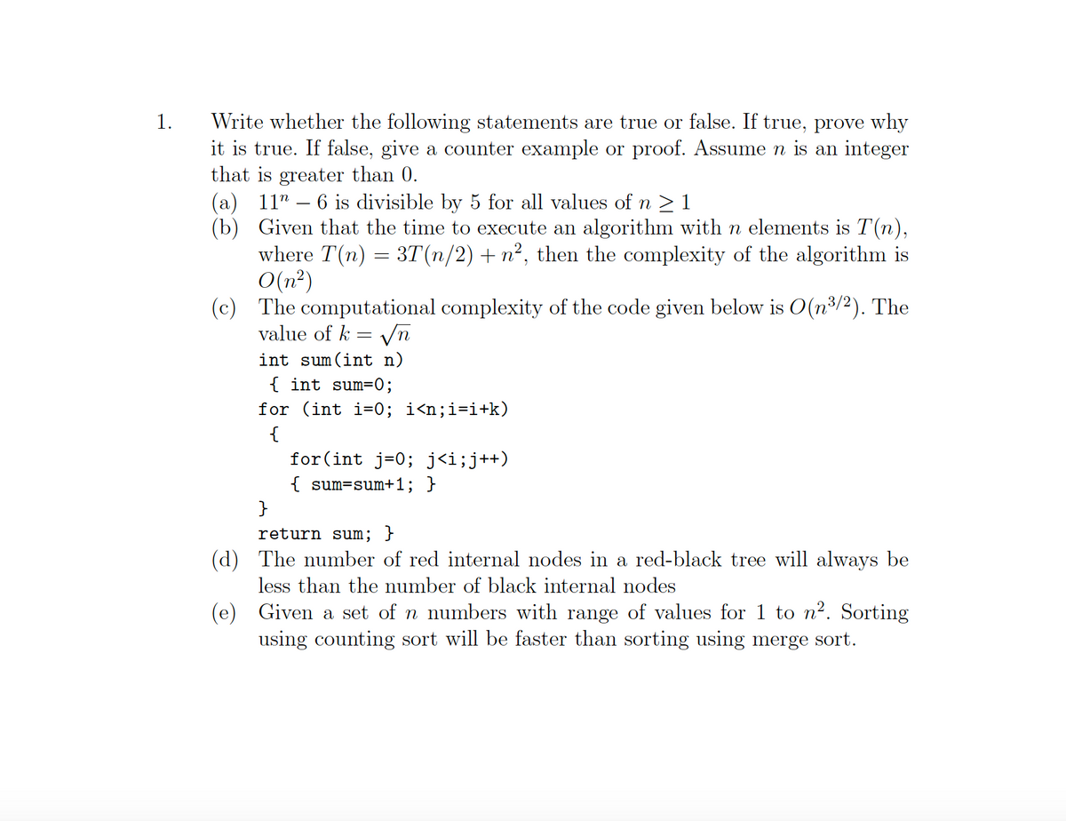 Write whether the following statements are true or false. If true, prove why
it is true. If false, give a counter example or proof. Assumen is an integer
that is greater than 0.
(а) 11"
(b) Given that the time to execute an algorithm with n elements is T (n),
where T(n) = 3T(n/2) + n², then the complexity of the algorithm is
O(n²)
(c) The computational complexity of the code given below is O(n³/2). The
value of k = vn
1.
6 is divisible by 5 for all values of n > 1
int sum (int n)
{ int sum=0;
for (int i=0; i<n;i=i+k)
{
for(int j=0; j<i;j++)
{ sum=sum+1; }
}
return sum; }
(d) The number of red internal nodes in a red-black tree will always be
less than the number of black internal nodes
(e) Given a set of n numbers with range of values for 1 to n?. Sorting
using counting sort will be faster than sorting using merge sort.
