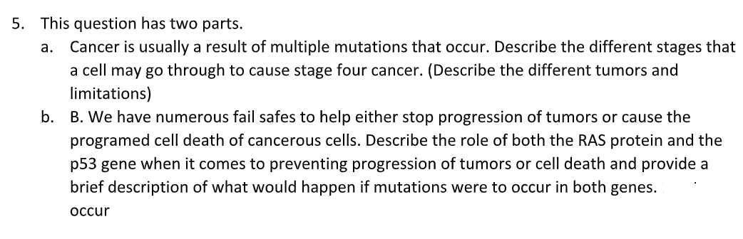 5. This question has two parts.
Cancer is usually a result of multiple mutations that occur. Describe the different stages that
a cell may go through to cause stage four cancer. (Describe the different tumors and
limitations)
b. B. We have numerous fail safes to help either stop progression of tumors or cause the
а.
programed cell death of cancerous cells. Describe the role of both the RAS protein and the
p53 gene when it comes to preventing progression of tumors or cell death and provide a
brief description of what would happen if mutations were to occur in both genes.
оccur
