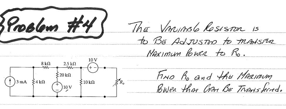 BPoolbm #4
The Vorunse lesiston is
to BE AdJUSTO to msalSFR
MAXImum buca to Ro.
10 V
8 kΩ
2.5 kN
-w-
+ -
FIND Ro and thu MeRImum
Bwen than Crose Bo Tronis keredo
320 kn
3 mA $4 k
$10 kn
10 V
