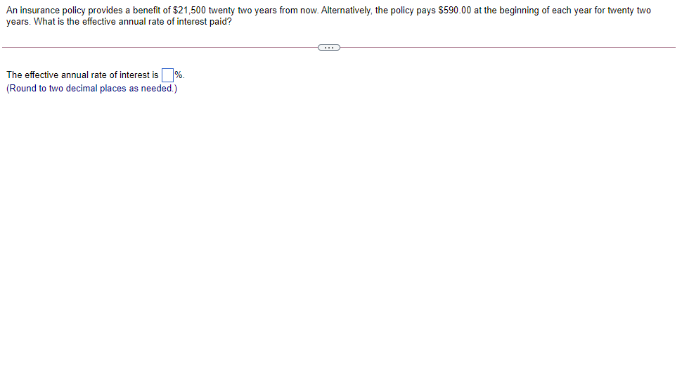 An insurance policy provides a benefit of $21,500 twenty two years from now. Alternatively, the policy pays $590.00 at the beginning of each year for twenty two
years. What is the effective annual rate of interest paid?
The effective annual rate of interest is %.
(Round to two decimal places as needed.)

