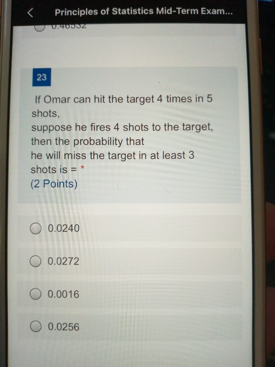 Principles of Statistics Mid-Term Exam...
0.40552
23
If Omar can hit the target 4 times in 5
shots,
suppose he fires 4 shots to the target,
then the probability that
he will miss the target in at least 3
shots is = *
(2 Points)
O 0.0240
O 0.0272
0.0016
O 0.0256

