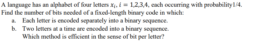 A language has an alphabet of four letters x;, i = 1,2,3,4, each occurring with probability1/4.
Find the number of bits needed of a fixed-length binary code in which:
a. Each letter is encoded separately into a binary sequence.
b. Two letters at a time are encoded into a binary sequence.
Which method is efficient in the sense of bit per letter?
