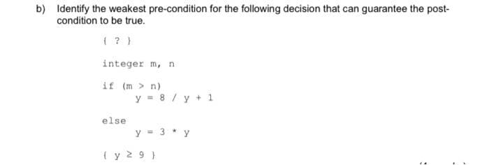 b) Identify the weakest pre-condition for the following decision that can guarantee the post-
condition to be true.
( ? }
integer m, n
if (m > n)
y = 8 / y + 1
else
y = 3 * y
( y 2 9 }
