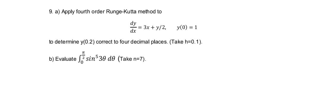 9. a) Apply fourth order Runge-Kutta method to
dy
= 3x + y/2,
dx
y(0) = 1
to determine y(0.2) correct to four decimal places. (Take h=0.1).
b) Evaluate 2 sin 30 d0 (Take n=7).
