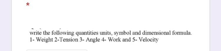 write the following quantities units, symbol and dimensional formula.
1- Weight 2-Tension 3- Angle 4- Work and 5- Velocity
