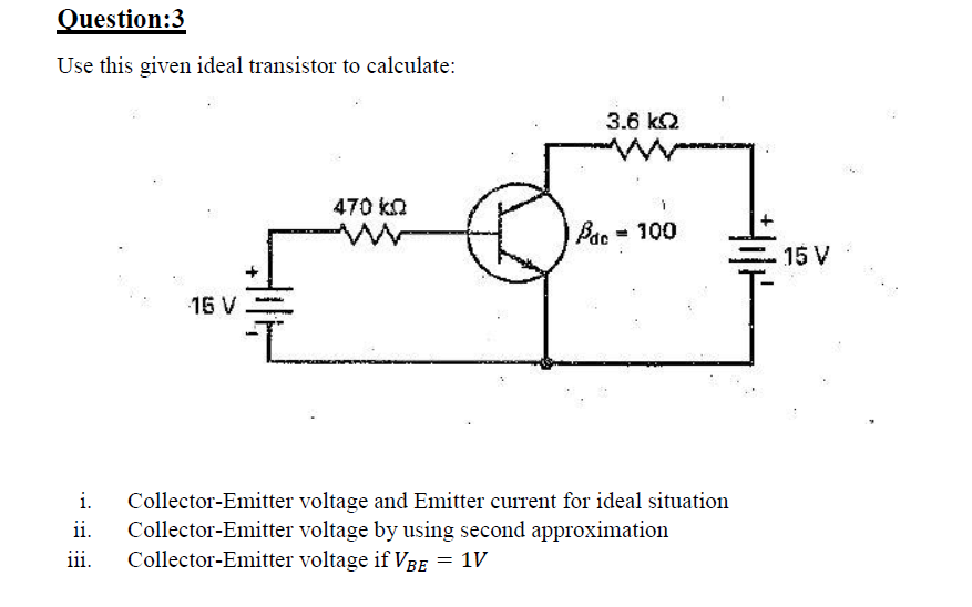 Question:3
Use this given ideal transistor to calculate:
3.6 k2
470 kn
Pac-100
15 V
15 V
i.
Collector-Emitter voltage and Emitter current for ideal situation
Collector-Emitter voltage by using second approximation
Collector-Emitter voltage if VBe = 1V
ii.
iii.

