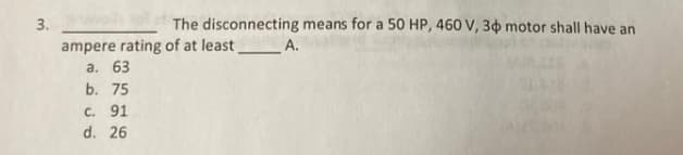 3.
The disconnecting means for a 50 HP, 460 V, 30 motor shall have an
ampere rating of at least
а. 63
A.
b. 75
c. 91
d. 26
